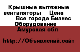 Крышные вытяжные вентиляторы  › Цена ­ 12 000 - Все города Бизнес » Оборудование   . Амурская обл.